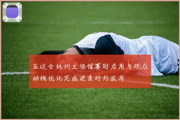 亚运会杭州主场馆赛时启用与观众动线优化完成进度对外发布