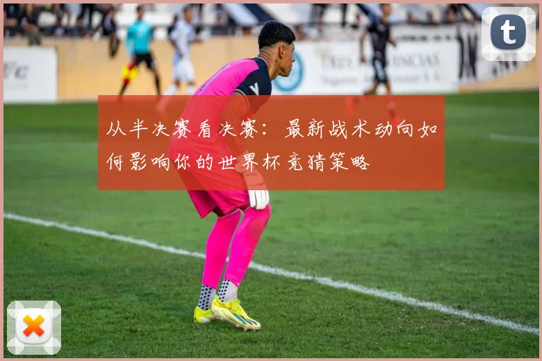 从半决赛看决赛：最新战术动向如何影响你的世界杯竞猜策略
