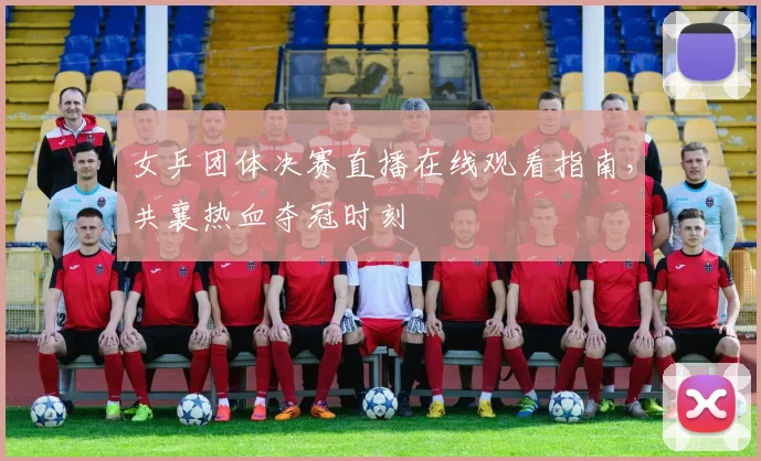 女乒团体决赛直播在线观看指南，共襄热血夺冠时刻