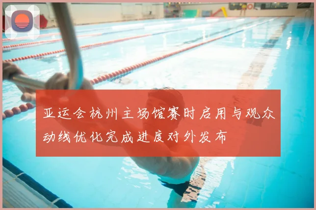 亚运会杭州主场馆赛时启用与观众动线优化完成进度对外发布