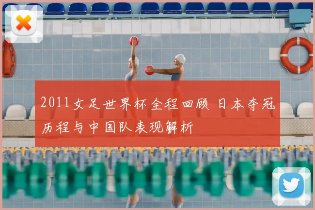 2011女足世界杯全程回顾 日本夺冠历程与中国队表现解析