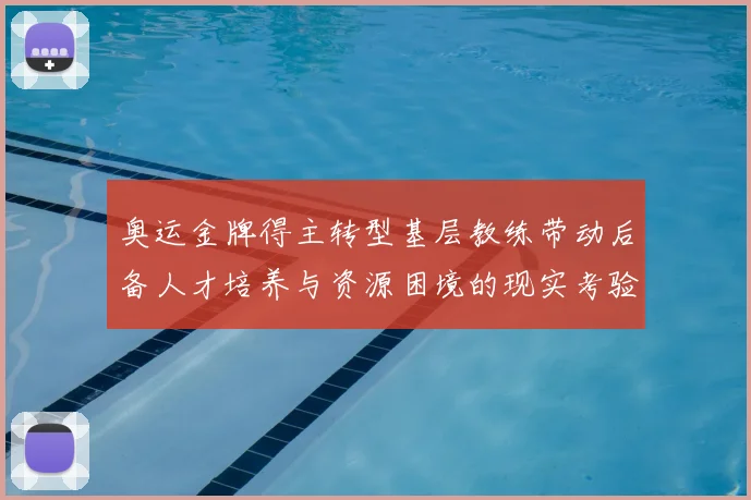 奥运金牌得主转型基层教练带动后备人才培养与资源困境的现实考验