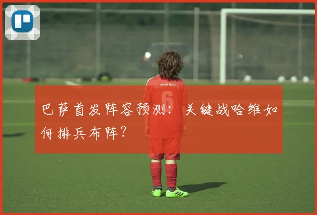 巴萨首发阵容预测：关键战哈维如何排兵布阵？