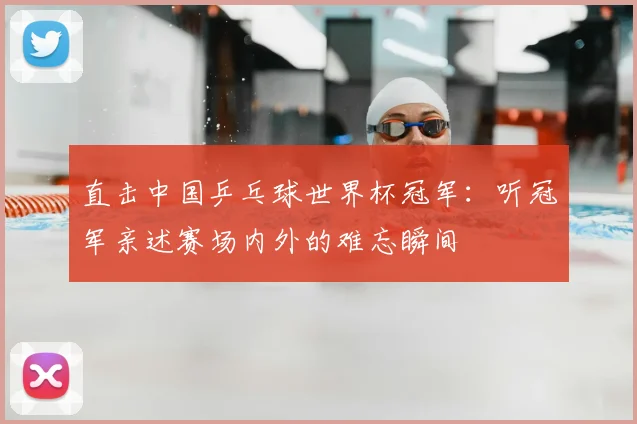 直击中国乒乓球世界杯冠军：听冠军亲述赛场内外的难忘瞬间
