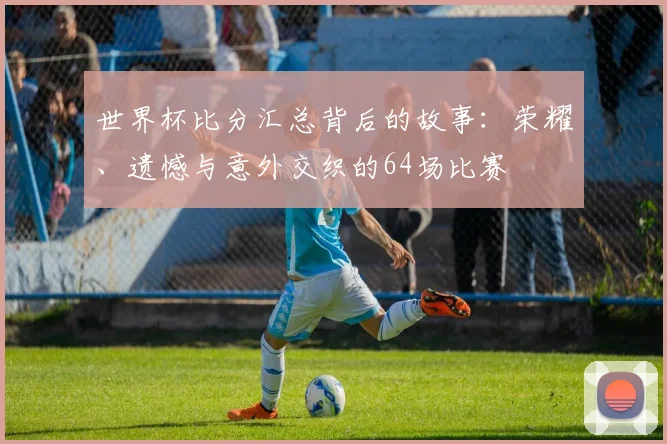 世界杯比分汇总背后的故事：荣耀、遗憾与意外交织的64场比赛