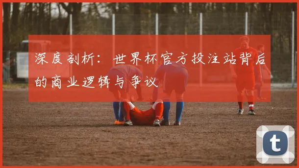 深度剖析:世界杯官方投注站背后的商业逻辑与争议