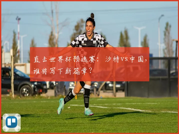 直击世界杯预选赛：沙特vs中国，谁将写下新篇章？