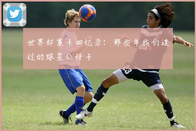 世界杯集卡回忆杀:那些年我们追过的球星公仔卡
