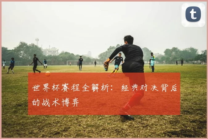 世界杯赛程全解析：经典对决背后的战术博弈