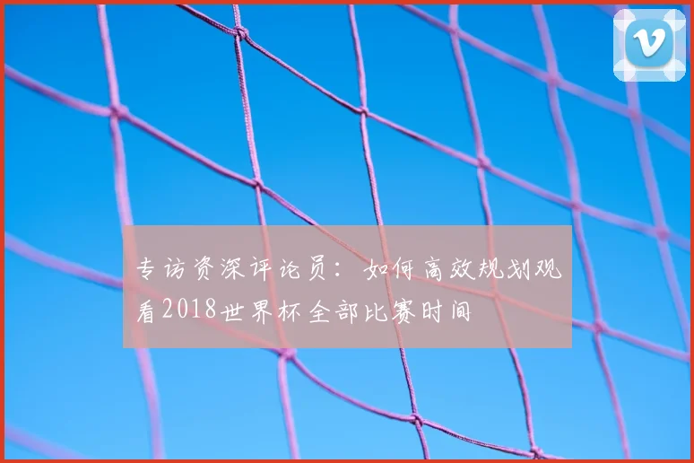专访资深评论员:如何高效规划观看2018世界杯全部比赛时间